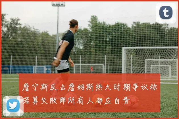 詹宁斯反击詹姆斯热火时期争议称若算失败那所有人都应自责