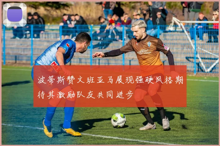 波蒂斯赞文班亚马展现强硬风格期待其激励队友共同进步