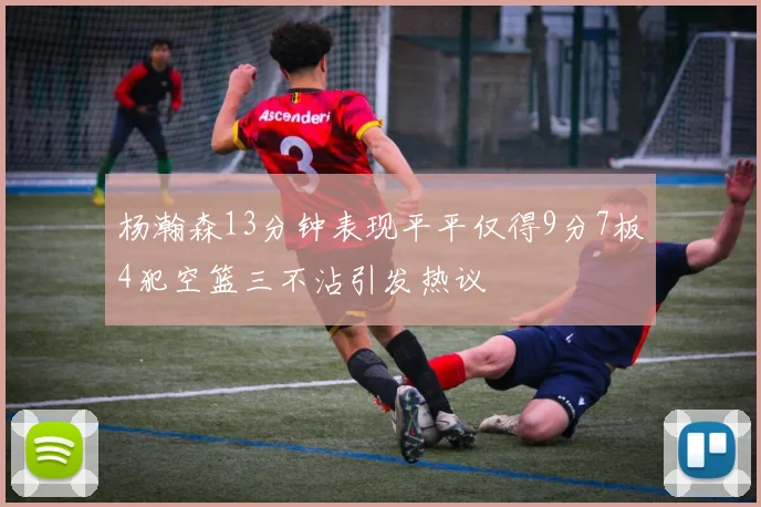 杨瀚森13分钟表现平平仅得9分7板4犯空篮三不沾引发热议