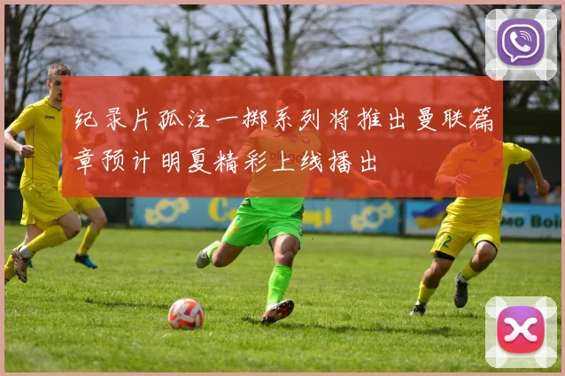 纪录片孤注一掷系列将推出曼联篇章预计明夏精彩上线播出