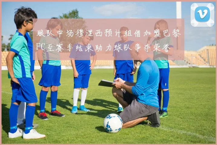 狼队中场穆涅西预计租借加盟巴黎FC至赛季结束助力球队争夺荣誉