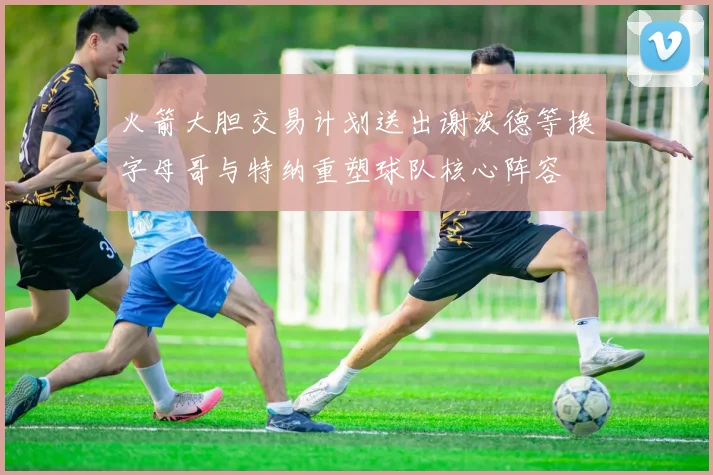 火箭大胆交易计划送出谢泼德等换字母哥与特纳重塑球队核心阵容
