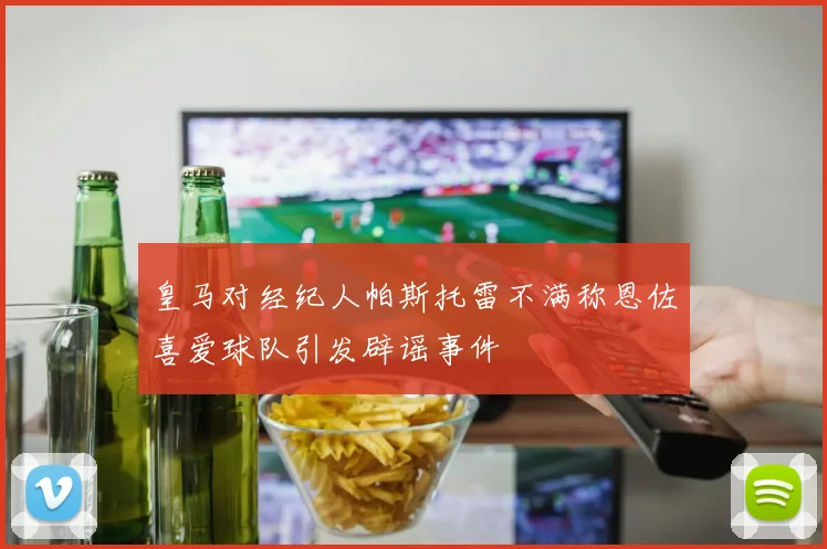 皇马对经纪人帕斯托雷不满称恩佐喜爱球队引发辟谣事件