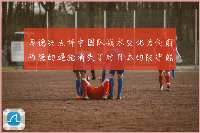 马德兴点评中国队战术变化为何前两场的逼抢消失了对日本的防守能否奏效