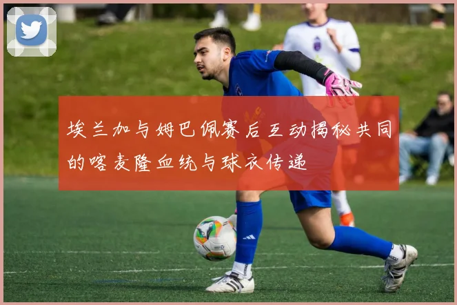 埃兰加与姆巴佩赛后互动揭秘共同的喀麦隆血统与球衣传递