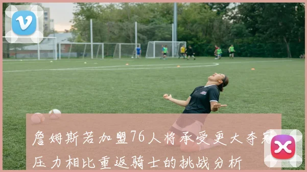 詹姆斯若加盟76人将承受更大夺冠压力相比重返骑士的挑战分析