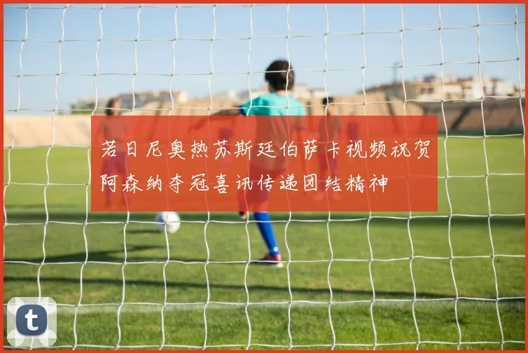 若日尼奥热苏斯廷伯萨卡视频祝贺阿森纳夺冠喜讯传递团结精神