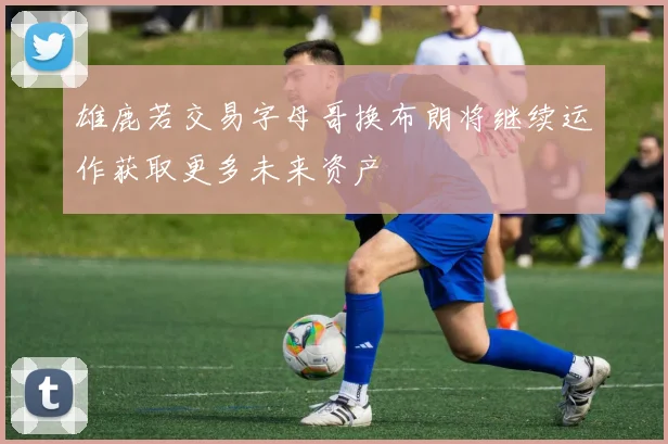 雄鹿若交易字母哥换布朗将继续运作获取更多未来资产
