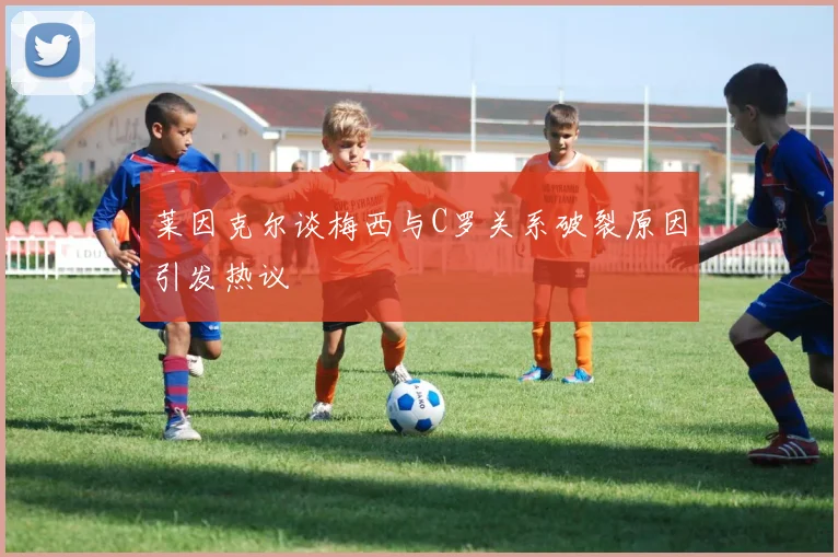 莱因克尔谈梅西与C罗关系破裂原因引发热议
