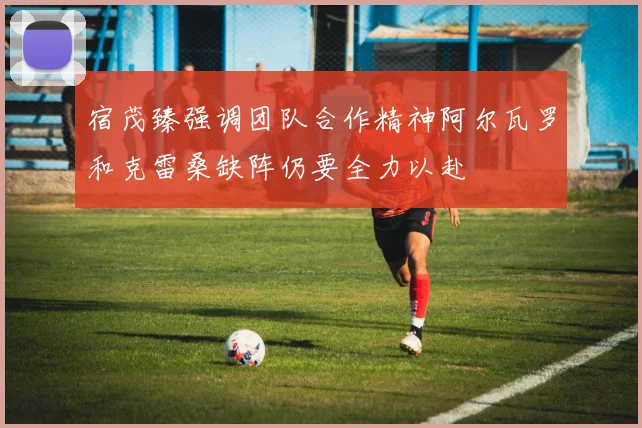宿茂臻强调团队合作精神阿尔瓦罗和克雷桑缺阵仍要全力以赴