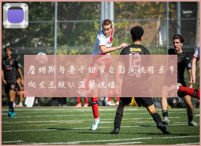 詹姆斯与妻子甜蜜合影庆祝母亲节向女王致以温馨祝福